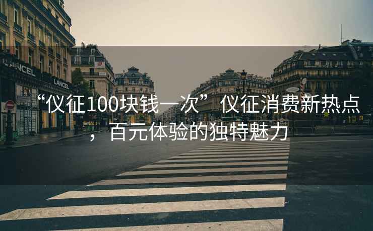 “儀征100塊錢一次”儀征消費新熱點，百元體驗的獨特魅力