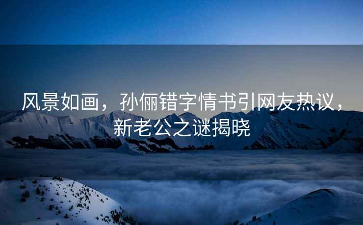 風景如畫，孫儷錯字情書引網友熱議，新老公之謎揭曉
