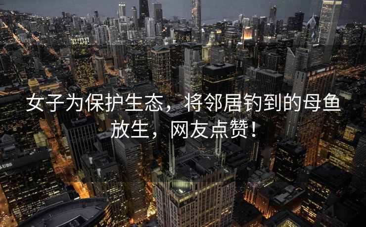 女子為保護生態，將鄰居釣到的母魚放生，網友點贊！
