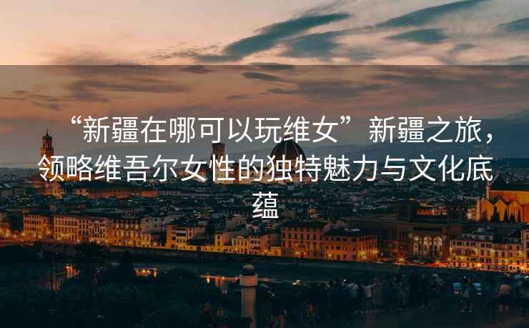 “新疆在哪可以玩維女”新疆之旅，領略維吾爾女性的獨特魅力與文化底蘊