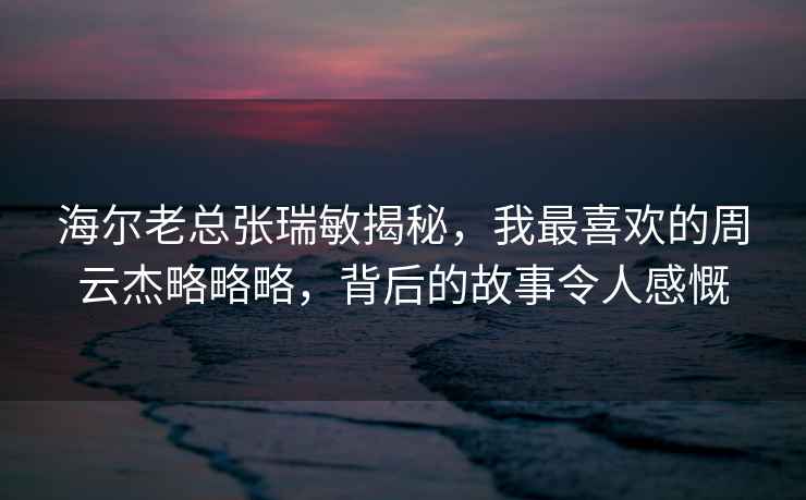 海爾老總張瑞敏揭秘，我最喜歡的周云杰略略略，背后的故事令人感慨