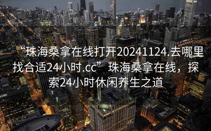 “珠海桑拿在線打開20241124.去哪里找合適24小時.cc”珠海桑拿在線，探索24小時休閑養生之道