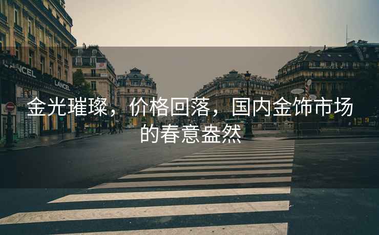金光璀璨，價(jià)格回落，國內(nèi)金飾市場(chǎng)的春意盎然