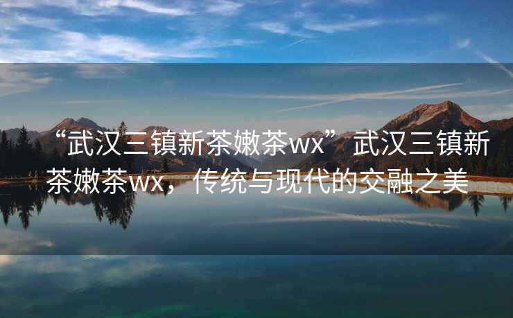 “武漢三鎮(zhèn)新茶嫩茶wx”武漢三鎮(zhèn)新茶嫩茶wx，傳統(tǒng)與現(xiàn)代的交融之美