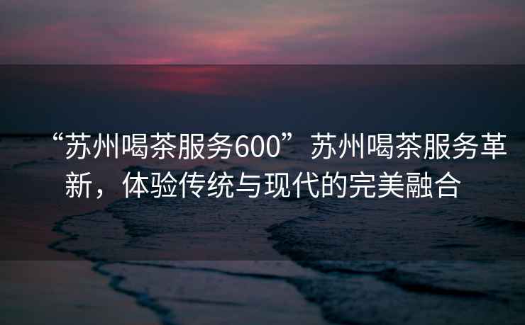 “蘇州喝茶服務(wù)600”蘇州喝茶服務(wù)革新，體驗傳統(tǒng)與現(xiàn)代的完美融合