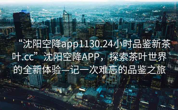 “沈陽空降app1130.24小時品鑒新茶葉.cc”沈陽空降APP，探索茶葉世界的全新體驗—記一次難忘的品鑒之旅