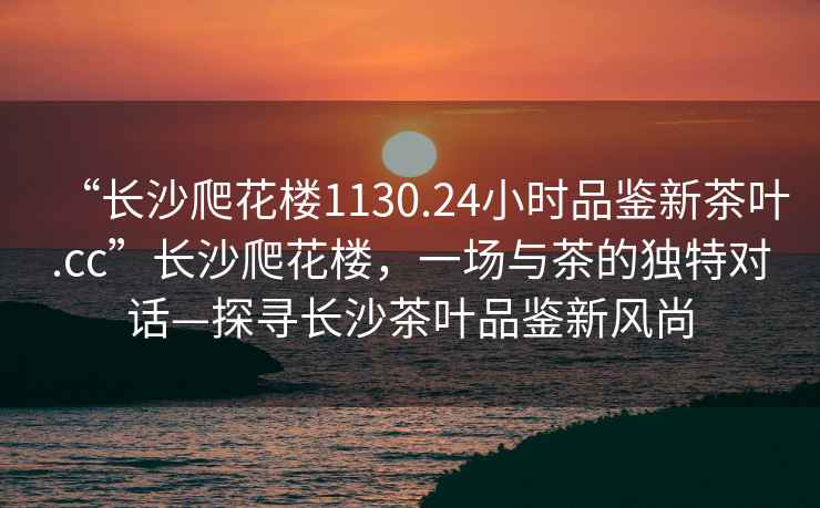 “長(zhǎng)沙爬花樓1130.24小時(shí)品鑒新茶葉.cc”長(zhǎng)沙爬花樓，一場(chǎng)與茶的獨(dú)特對(duì)話—探尋長(zhǎng)沙茶葉品鑒新風(fēng)尚