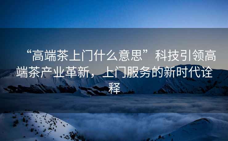 “高端茶上門什么意思”科技引領高端茶產業革新，上門服務的新時代詮釋
