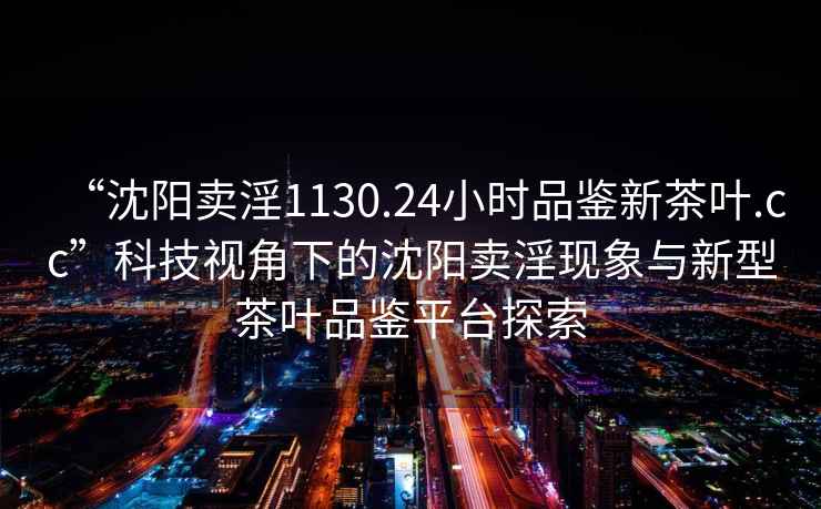 “沈陽賣淫1130.24小時品鑒新茶葉.cc”科技視角下的沈陽賣淫現象與新型茶葉品鑒平臺探索