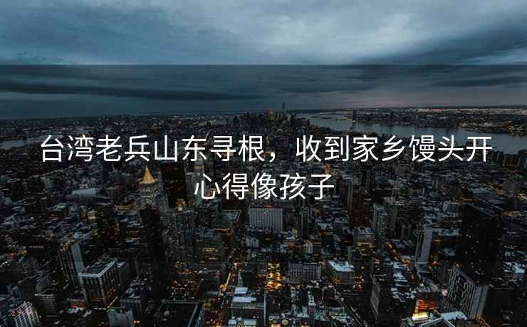 臺灣老兵山東尋根，收到家鄉饅頭開心得像孩子