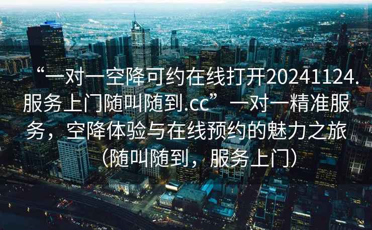 “一對一空降可約在線打開20241124.服務上門隨叫隨到.cc”一對一精準服務，空降體驗與在線預約的魅力之旅（隨叫隨到，服務上門）