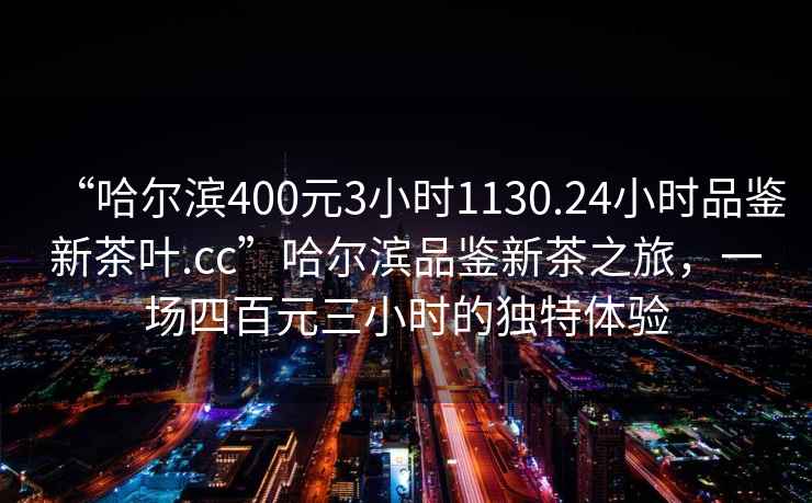 “哈爾濱400元3小時1130.24小時品鑒新茶葉.cc”哈爾濱品鑒新茶之旅，一場四百元三小時的獨特體驗