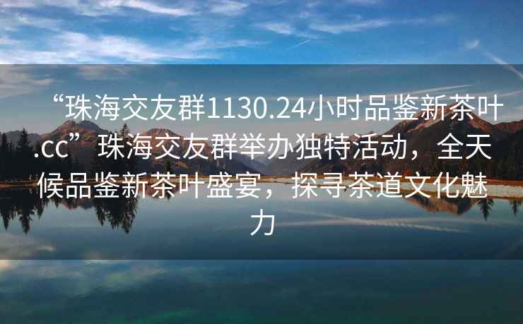 “珠海交友群1130.24小時品鑒新茶葉.cc”珠海交友群舉辦獨特活動，全天候品鑒新茶葉盛宴，探尋茶道文化魅力