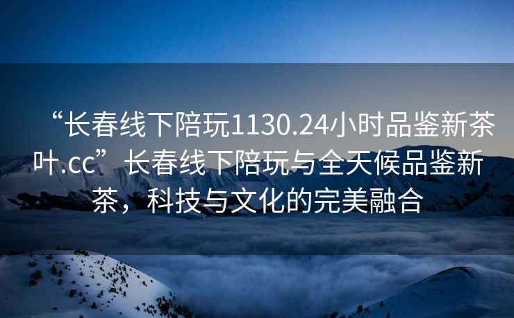 “長春線下陪玩1130.24小時品鑒新茶葉.cc”長春線下陪玩與全天候品鑒新茶，科技與文化的完美融合