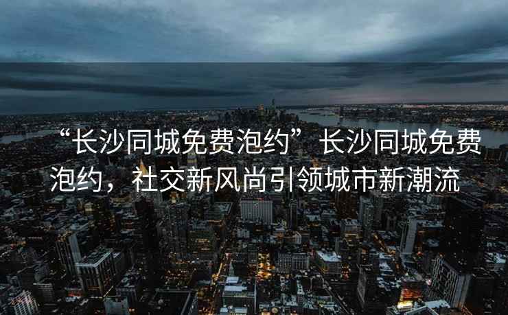 “長沙同城免費泡約”長沙同城免費泡約，社交新風尚引領城市新潮流