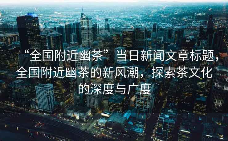 “全國附近幽茶”當日新聞文章標題，全國附近幽茶的新風潮，探索茶文化的深度與廣度