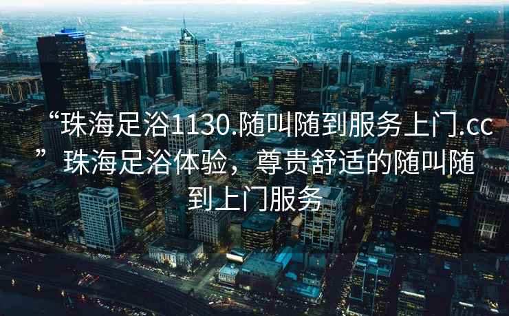 “珠海足浴1130.隨叫隨到服務上門.cc”珠海足浴體驗，尊貴舒適的隨叫隨到上門服務