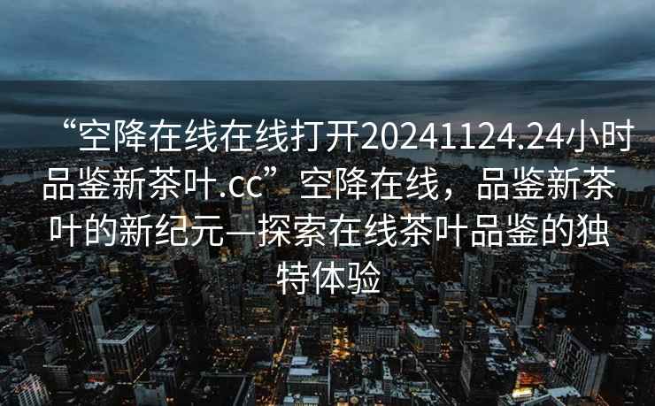 “空降在線在線打開20241124.24小時品鑒新茶葉.cc”空降在線，品鑒新茶葉的新紀元—探索在線茶葉品鑒的獨特體驗