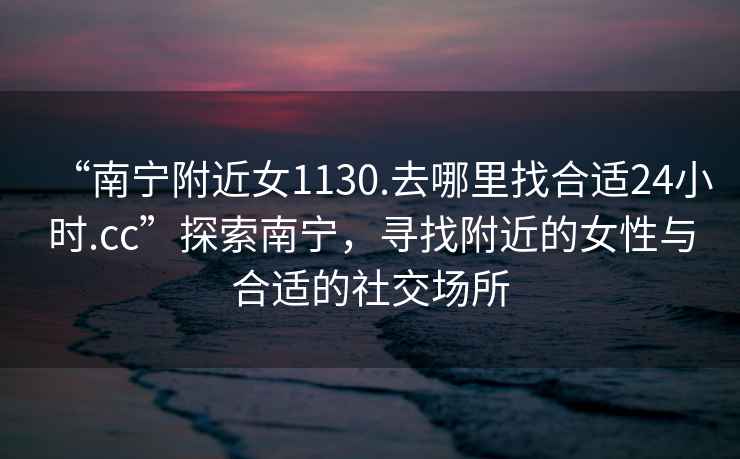 “南寧附近女1130.去哪里找合適24小時(shí).cc”探索南寧，尋找附近的女性與合適的社交場(chǎng)所
