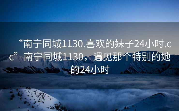 “南寧同城1130.喜歡的妹子24小時.cc”南寧同城1130，遇見那個特別的她的24小時