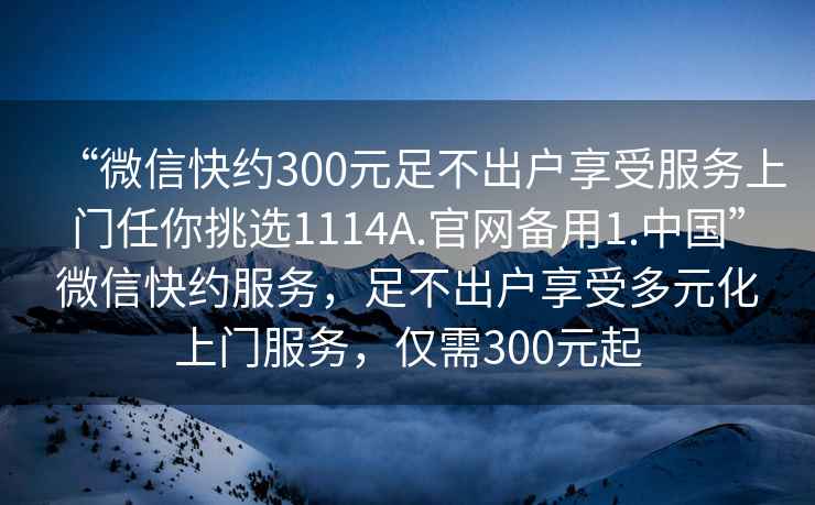 “微信快約300元足不出戶享受服務(wù)上門任你挑選1114A.官網(wǎng)備用1.中國”微信快約服務(wù)，足不出戶享受多元化上門服務(wù)，僅需300元起