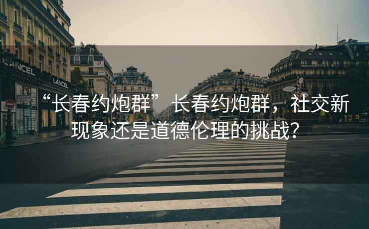 “長春約炮群”長春約炮群，社交新現象還是道德倫理的挑戰？