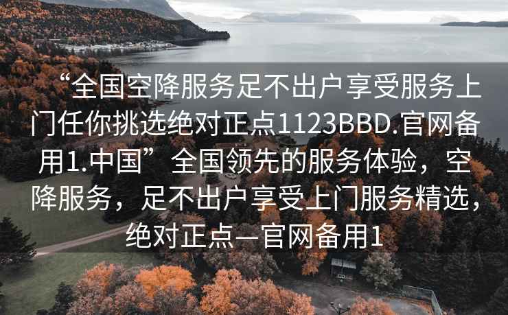 “全國(guó)空降服務(wù)足不出戶享受服務(wù)上門任你挑選絕對(duì)正點(diǎn)1123BBD.官網(wǎng)備用1.中國(guó)”全國(guó)領(lǐng)先的服務(wù)體驗(yàn)，空降服務(wù)，足不出戶享受上門服務(wù)精選，絕對(duì)正點(diǎn)—官網(wǎng)備用1
