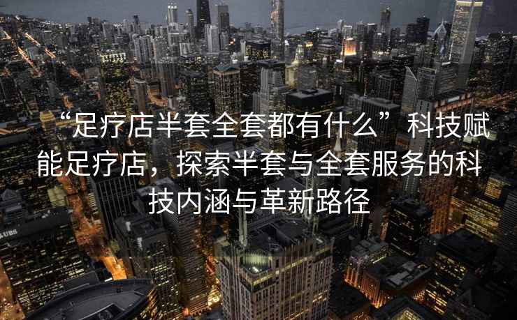 “足療店半套全套都有什么”科技賦能足療店，探索半套與全套服務(wù)的科技內(nèi)涵與革新路徑