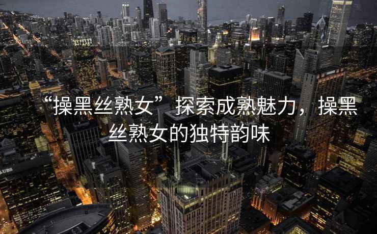 “操黑絲熟女”探索成熟魅力，操黑絲熟女的獨(dú)特韻味