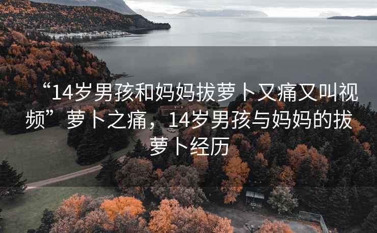 “14歲男孩和媽媽拔蘿卜又痛又叫視頻”蘿卜之痛，14歲男孩與媽媽的拔蘿卜經歷