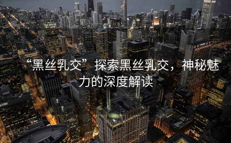 “黑絲乳交”探索黑絲乳交，神秘魅力的深度解讀