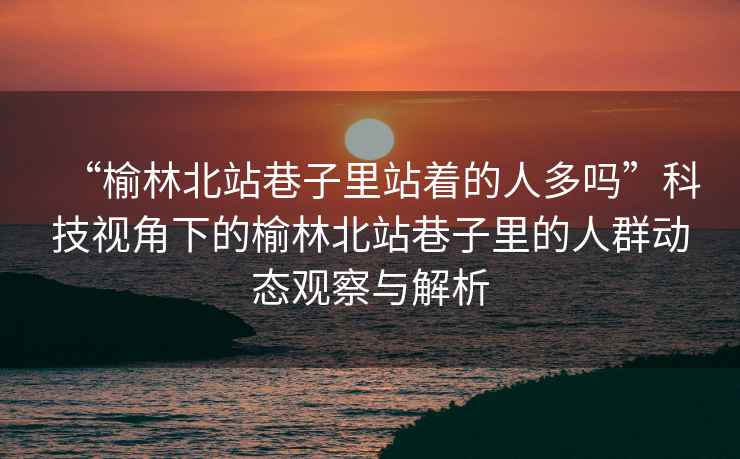 “榆林北站巷子里站著的人多嗎”科技視角下的榆林北站巷子里的人群動態觀察與解析