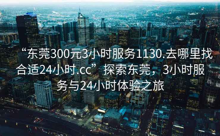 “東莞300元3小時(shí)服務(wù)1130.去哪里找合適24小時(shí).cc”探索東莞，3小時(shí)服務(wù)與24小時(shí)體驗(yàn)之旅