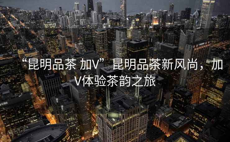 “昆明品茶 加V”昆明品茶新風(fēng)尚，加V體驗茶韻之旅
