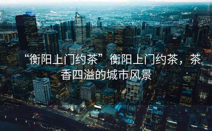 “衡陽上門約茶”衡陽上門約茶，茶香四溢的城市風(fēng)景