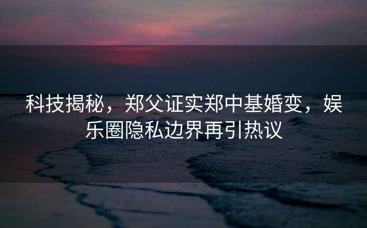 科技揭秘，鄭父證實鄭中基婚變，娛樂圈隱私邊界再引熱議