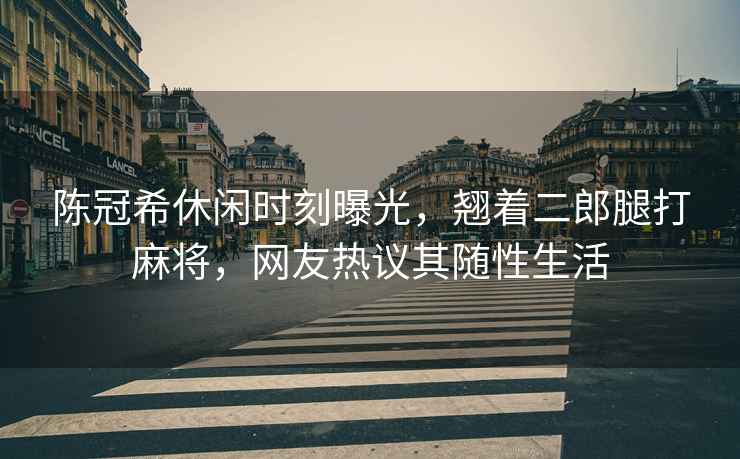 陳冠希休閑時刻曝光，翹著二郎腿打麻將，網友熱議其隨性生活