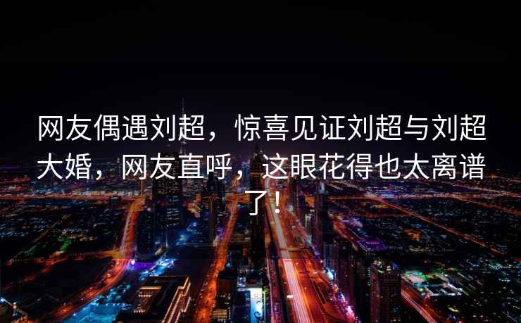網友偶遇劉超，驚喜見證劉超與劉超大婚，網友直呼，這眼花得也太離譜了！