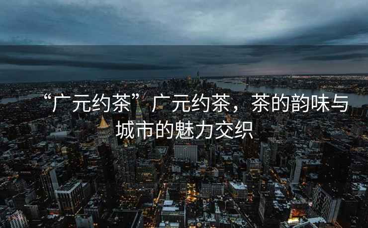 “廣元約茶”廣元約茶，茶的韻味與城市的魅力交織