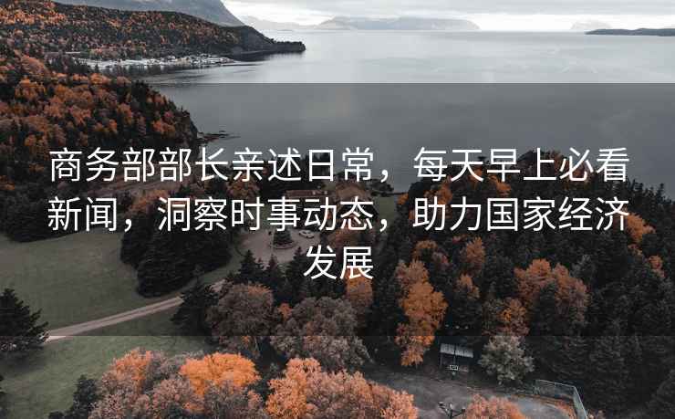 商務(wù)部部長(zhǎng)親述日常，每天早上必看新聞，洞察時(shí)事動(dòng)態(tài)，助力國(guó)家經(jīng)濟(jì)發(fā)展