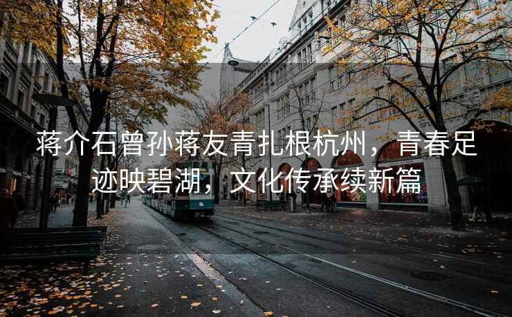 蔣介石曾孫蔣友青扎根杭州，青春足跡映碧湖，文化傳承續新篇