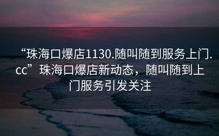 “珠海口爆店1130.隨叫隨到服務上門.cc”珠海口爆店新動態，隨叫隨到上門服務引發關注
