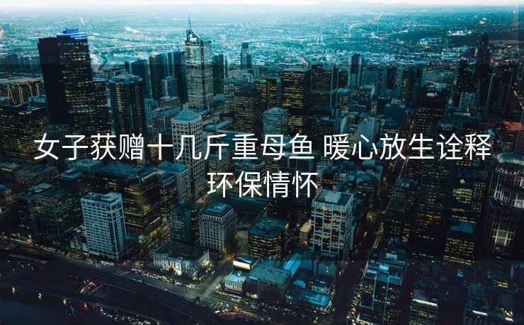 女子獲贈(zèng)十幾斤重母魚(yú) 暖心放生詮釋環(huán)保情懷