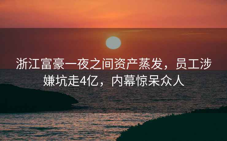 浙江富豪一夜之間資產蒸發，員工涉嫌坑走4億，內幕驚呆眾人