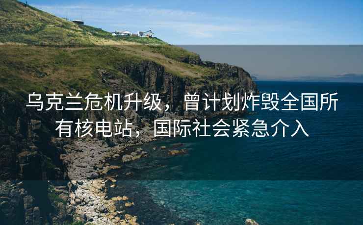 烏克蘭危機升級，曾計劃炸毀全國所有核電站，國際社會緊急介入