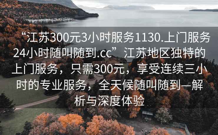 “江蘇300元3小時服務1130.上門服務24小時隨叫隨到.cc”江蘇地區(qū)獨特的上門服務，只需300元，享受連續(xù)三小時的專業(yè)服務，全天候隨叫隨到—解析與深度體驗