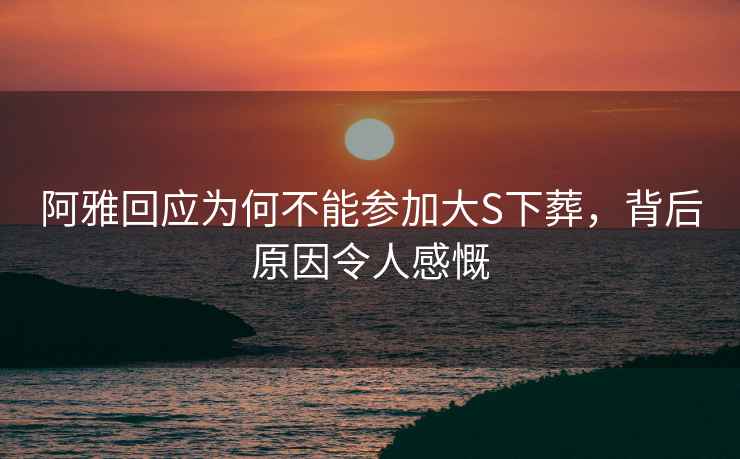 阿雅回應為何不能參加大S下葬，背后原因令人感慨