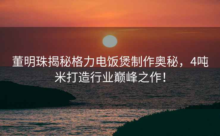 董明珠揭秘格力電飯煲制作奧秘，4噸米打造行業巔峰之作！