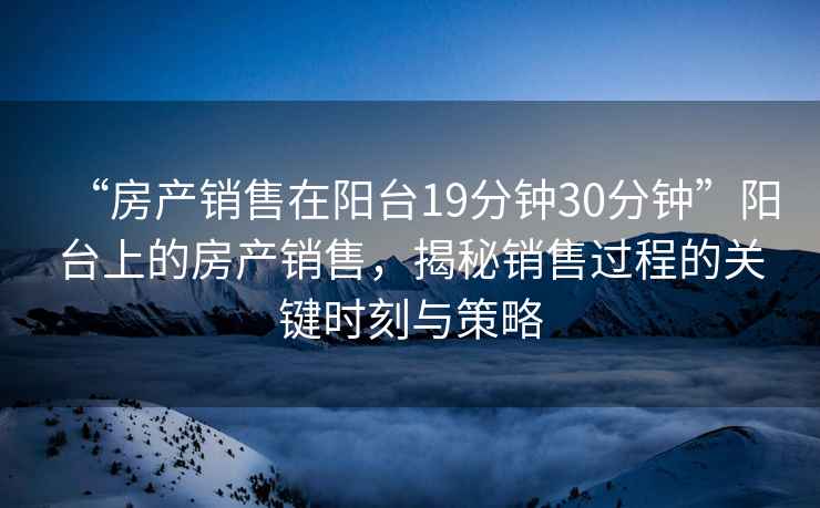 “房產銷售在陽臺19分鐘30分鐘”陽臺上的房產銷售，揭秘銷售過程的關鍵時刻與策略