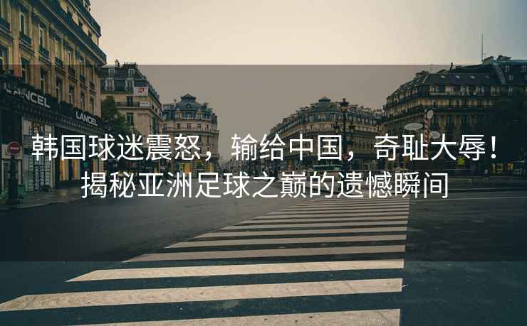韓國球迷震怒，輸給中國，奇恥大辱！揭秘亞洲足球之巔的遺憾瞬間